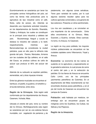 Económicamente se caracteriza por tener los
principales centros hidrográficos del país, así
como las tierras más productivas para la
agricultura de tipo industrial como el café,
flores, caña de azúcar, etc. Además se
desarrolla una importante actividad industrial,
en los departamentos de Quindío, Risaralda,
Caldas y Antioquia, los cuales se constituyen
en la principal zona industrial y cafetera del
país. Bucaramanga, Ibagué y cucuta se
destaca la industria del calzado y la textil,
respectivamente, mientras que
Barrancabermeja es considerada la ciudad
petrolera, pues en ella yace la refinería más
grande del país; Pereira, Manizales, Armenia
son las ciudades del Eje cafetero; en el valle
del Cauca, se produce cultivos de caña de
azúcar que produce el 80% del azúcar del
país.
Además de su subsuelo se explotan petróleo,
esmeraldas, sal y otras riquezas mineras.
Entre los géneros musicales se encuentran el
bambuco, el pasillo, la guabina, el torbellino y
el bunde tolimense, entre otros.
Región de la Orinoquia. Esta región está
conformada por los departamentos de Arauca,
Casanare, Vichada, Meta.
Ubicada al oriente del país, toma su nombre
del río Orinoco. Morfológicamente esta región
se caracteriza por ser es una extensa llanura
inundable, con vegetación de pantanos y de
piedemonte, con algunas zonas selváticas.
Tiene gran variedad de suelos, por lo cual
algunos sectores resultan aptos para los
cultivos agrícolas comerciales y una ganaría de
tipo extensivo. Presenta un clima semihúmedo.
Los ríos son caudalosos y se convierten en
una importante vía de comunicación. Entre
ellos encontramos el rio Orinoco, Meta,
Guaviare, y Guainía, vichada. Otras cuencas:
río tomo, río Arauca, río Casanare.
La región es muy poco poblada, los mayores
núcleos poblacionales se encuentran en las
ciudades capitales como Villavicencio, Yopal y
Arauca.
Economía: La economía de los Llanos se
sustenta en la agricultura y especialmente en
la ganadería extensiva, la cual provee de carne
al centro del país y en la extracción de
petróleo. En los llanos de Arauca se encuentra
Caño Limón, uno de los principales
yacimientos petrolíferos de Colombia. En el
departamento del Meta recientemente se han
encontrado diversos pozos petrolíferos, y en el
pie del monte de Casanare se encuentran los
campos de Cusiana.
Población: está habitada por mestizos, sin
embargo aún se encuentran grupos de
indígenas como los Guahibos, los Cuibas, los
Sálivas y los Piapocos.
Región de la Amazonia.
 