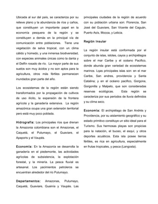 Ubicada al sur del país, se caracteriza por su
relieve plano y la abundancia de ríos y caños,
que constituyen un importante papel en la
economía pesquera de la región y se
constituyen a demás en la principal vía de
comunicación entre poblaciones. Tiene una
vegetación de selva tropical, con un clima
cálido y húmedo, y una inmensa biodiversidad,
con especies animales únicas como la danta y
el Delfín rosado de río. La mayor parte de sus
suelos son muy ácidos y no son aptos para la
agricultura, otros más fértiles permanecen
inundados gran parte del año.
Los ecosistemas de la región están siendo
transformados por la propagación de cultivos
de uso ilícito, la expansión de la frontera
agrícola y la ganadería extensiva. La región
amazónica ocupa una gran extensión territorial
pero está muy poco poblada.
Hidrografía: Los principales ríos que drenan
la Amazonia colombiana son el Amazonas, el
Caquetá, el Putumayo, el Guaviare, el
Apaporis y el Vaupés.
Economía: En la Amazonía se desarrolla la
ganadería en el piedemonte, las actividades
agrícolas de subsistencia, la explotación
forestal, y la minería. La pesca fluvial es
artesanal. Los yacimientos petroleros se
encuentran alrededor del río Putumayo.
Departamentos: Amazonas, Putumayo,
Caquetá, Guaviare, Guainía y Vaupés. Las
principales ciudades de la región de acuerdo
con su población urbana son: Florencia, San
José del Guaviare, San Vicente del Caguán,
Puerto Asís, Mocoa, y Leticia.
Región Insular
La región insular está conformada por el
conjunto de islas, islotes, cayos y archipiélagos
sobre el mar Caribe y el océano Pacifico,
donde abunda gran variedad de ecosistemas
marinos. Lqas principales islas son: en el mar
Caribe, San andres, providencia y Santa
Catalina; y en el océano pacifico, Gorgona,
Gorgonilla y Malpelo, que son consideradas
reservas ecológicas. Esta región se
caracteriza por sus periodos de lluvia definidos
y su clima seco.
Economía: El archipiélago de San Andrés y
Providencia, por su aislamiento geográfico y su
estado primitivo constituye un sitio ideal para el
Turismo. Sus hermosas playas son propicias
para la natación, el buceo, el esquí, y otros
deportes acuáticos. Esta isla posee tierras
fértiles, es rica en agricultura, especialmente
en frutas tropicales, y pesca (Langosta).
 