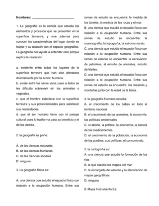 Nombres: ________________________
1. La geografia es la ciencia que estudia los
elementos y procesos que se presentan en la
superficie terrestre, y sive ademas para
conocer las caracteristicas del lugar donde se
habita y su relación con el espacio geografico.
La geografia nos ayuda a entender esto porque
explica la realación:
a. existente entre todos los lugares de la
superficie terrestre que han sido afectados
directamente por la acción humana.
b. existe entre los seres vivos pues a éstos se
les dificulta sobrevivir sin los animales o
vegetales.
c. que el hombre establece con la superficie
terrestre y sus potencialidades para satisfacer
sus necesidades.
d. que el ser humano tiene con el paisaje
cultural pues lo trasforma para su beneficio y el
de los demás.
2. la geografía es parte:
A. de las ciencias naturales
B. de las ciencias humanas
C. de las ciencias sociales
D. ninguna
3. La geografía física es:
A. una ciencia que estudia el espacio físico con
relación a la ocupación humana. Entre sus
ramas de estudio se encuentra: la medida de
los túneles, la medida de las rocas y el mar.
B. una ciencia que estudia el espacio físico con
relación a la ocupación humana. Entre sus
ramas de estudio se encuentra: la
oceanografía, la topografía, la astronomía etc.
C. una ciencia que estudia el espacio físico con
relación a la ocupación humana. Entre sus
ramas de estudio se encuentra: la excavación
de petróleos, el estudio de animales, estudio
de fósiles.
D. una ciencia que estudia el espacio físico con
relación a la ocupación humana. Entre sus
ramas de estudio se encuentra: las mesetas y
montañas junto con la edad de la tierra.
4. la geografía Humana estudia:
A. el crecimiento de los bebes en todo el
territorio nacional
B. el crecimiento de los animales, la economía,
las políticas ambientales
C. el aborto, la política, la economía, la ciencia
de los medicamentos
D. el crecimiento de la población, la economía
de los pueblos, sus políticas, el consumo etc.
5. la cartografía es:
A. una ciencia que estudia la formación de los
ríos
B. la que estudia los mapas del mar
C. la encargada del estudio y la elaboración de
mapas geográficos
D. ninguna
6. Mapa Instrumento Es:
 