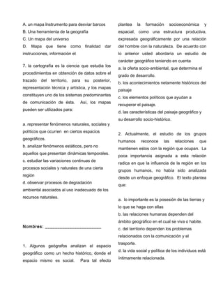 A. un mapa Instrumento para desviar barcos
B. Una herramienta de la geografía
C. Un mapa del universo
D. Mapa que tiene como finalidad dar
instrucciones, información et
7. la cartografía es la ciencia que estudia los
procedimientos en obtención de datos sobre el
trazado del territorio, para su posterior,
representación técnica y artística, y los mapas
constituyen uno de los sistemas predominantes
de comunicación de ésta. Así, los mapas
pueden ser utilizados para:
a. representar fenómenos naturales, sociales y
políticos que ocurren en ciertos espacios
geográficos.
b. analizar fenómenos estáticos, pero no
aquellos que presentan dinámicas temporales.
c. estudiar las variaciones continuas de
procesos sociales y naturales de una cierta
región
d. observar procesos de degradación
ambiental asociados al uso inadecuado de los
recursos naturales.
Nombres: _______________________
1. Algunos geógrafos analizan el espacio
geográfico como un hecho histórico, donde el
espacio mismo es social. Para tal efecto
plantea la formación socioeconómica y
espacial, como una estructura productiva,
expresada geográficamente por una relación
del hombre con la naturaleza. De acuerdo con
lo anterior usted abordaría un estudio de
carácter geográfico teniendo en cuenta
a. la oferta socio-ambiental, que determina el
grado de desarrollo.
b. los acontecimientos netamente históricos del
paisaje
c. los elementos políticos que ayudan a
recuperar el paisaje.
d. las características del paisaje geográfico y
su desarrollo socio-histórico.
2. Actualmente, el estudio de los grupos
humanos reconoce las relaciones que
mantienen estos con la región que ocupan. La
poca importancia asignada a esta relación
radica en que la influencia de la región en los
grupos humanos, no había sido analizada
desde un enfoque geográfico. El texto plantea
que:
a. lo importante es la posesión de las tierras y
lo que se haga con ellas
b. las relaciones humanas dependen del
ámbito geográfico en el cual se viva o habite.
c. del territorio dependen los problemas
relacionados con la comunicación y el
trasporte.
d. la vida social y política de los individuos está
íntimamente relacionada.
 