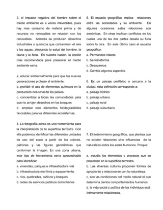 3. el impacto negativo del hombre sobre el
medio ambiente es a veces irreversible, pues
hay mas consumo de materia prima y de
recursos no renovables en relación con los
renovables. Además se producen desechos
industriales y químicos que contaminan el aire
y las aguas, afectando la salud del hombre, la
fauna y la flora. En nuestra nación, la opción
más recomendada para preservar el medio
ambiente sería.
a. educar ambientalmente para que las nuevas
generaciones protejan el ambiente.
b. prohibir el uso de elementos químicos en la
producción industrial de los países.
c. concientizar a todas las comunidades para
que no arrojen desechos en los bosques
d. emplear solo elementos biodegradables
favorables para los diferentes ecosistemas.
4. La fotografía aérea es una herramienta para
la interpretación de la superficie terrestre. Con
ella podemos identificar las diferentes unidades
de uso del suelo a partir de los colores,
patrones y las figuras geométricas que
conforman la imagen. En una zona urbana,
este tipo de herramienta sería aprovechable
para identificar
a. viviendas, parques e infraestructura vial
b. infraestructura marítima y equipamiento.
c. ríos, quebradas, cultivos y bosques
d. redes de servicios públicos domiciliarios
5. El espacio geográfico implica relaciones
entre las sociedades y su ambiente. En
algunas ocasiones estas relaciones son
armónicas. En otras implican conflictos en los
cuales una de las dos partes desata su furia
sobre la otra. En este último caso el espacio
geográfico:
a. Permanece intacto.
b. Se transforma.
c. Desaparece.
d. Cambia algunos aspectos.
6. Es un paisaje periférico o cercano a la
ciudad, esta definición corresponde a:
a. paisaje hídrico
b. paisaje urbano
c. paisaje rural
d. paisaje suburbano
7. El determinismo geográfico, que plantea que
no existen relaciones sino influencias de la
naturaleza sobre los seres humanos. Porque:
a. estudia los elementos y procesos que se
presentan en la superficie terrestre,
b. Las diversas culturas proponen formas de
apropiarse y relacionarse con la naturaleza.
c. son las condiciones del medio natural el que
determina ciertos comportamientos humanos.
d. la vida social y política de los individuos está
íntimamente relacionada.
 