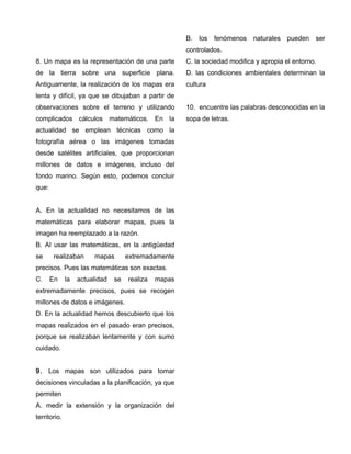 8. Un mapa es la representación de una parte
de la tierra sobre una superficie plana.
Antiguamente, la realización de los mapas era
lenta y difícil, ya que se dibujaban a partir de
observaciones sobre el terreno y utilizando
complicados cálculos matemáticos. En la
actualidad se emplean técnicas como la
fotografía aérea o las imágenes tomadas
desde satélites artificiales, que proporcionan
millones de datos e imágenes, incluso del
fondo marino. Según esto, podemos concluir
que:
A. En la actualidad no necesitamos de las
matemáticas para elaborar mapas, pues la
imagen ha reemplazado a la razón.
B. Al usar las matemáticas, en la antigüedad
se realizaban mapas extremadamente
precisos. Pues las matemáticas son exactas.
C. En la actualidad se realiza mapas
extremadamente precisos, pues se recogen
millones de datos e imágenes.
D. En la actualidad hemos descubierto que los
mapas realizados en el pasado eran precisos,
porque se realizaban lentamente y con sumo
cuidado.
9. Los mapas son utilizados para tomar
decisiones vinculadas a la planificación, ya que
permiten
A. medir la extensión y la organización del
territorio.
B. los fenómenos naturales pueden ser
controlados.
C. la sociedad modifica y apropia el entorno.
D. las condiciones ambientales determinan la
cultura
10. encuentre las palabras desconocidas en la
sopa de letras.
 