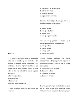 Nombres___________________
1. El espacio geográfico implica relaciones
entre las sociedades y su ambiente. En
algunas ocasiones estas relaciones son
armónicas. En otras implican conflictos en los
cuales una de las dos partes desata su furia
sobre la otra. En este último caso el espacio
geográfico:
a. Permanece intacto.
b. Se transforma.
c. Desaparece.
d. Cambia algunos aspectos.
2. Para construir espacios geográficos se
necesita:
a. interactuar con la naturaleza.
b. cultivar alimentos
c. construir edificios
d. organizar expediciones
3.Existen diversos tipos de paisajes. No es un
paisaje geográfico uno de estos:
a. paisaje urbano
b. paisaje suburbano
c. paisaje rural
d. paisaje supermodelado
4.Es un paisaje periférico o cercano a la
ciudad, esta definición corresponde a:
a. paisaje hídrico
b. paisaje urbano
c. paisaje rural
d. paisaje suburbano
5.Cada paisaje requiere de ciertas
características. El paisaje ruaral depende de
dinámicas naturales, mientras que el urbano
depende de:
a. Transformaciones sociales
b. Del medio natural
c. Del medio construido
d. Del medio biologico
6. Un mapa es la representación de una parte
de la tierra sobre una superficie plana.
Antiguamente, la realización de los mapas era
 