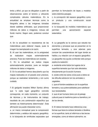 lenta y difícil, ya que se dibujaban a partir de
observaciones sobre el terreno y utilizando
complicados cálculos matemáticos. En la
actualidad se emplean técnicas como la
fotografía aérea o las imágenes tomadas
desde satélites artificiales, que proporcionan
millones de datos e imágenes, incluso del
fondo marino. Según esto, podemos concluir
que:
A. En la actualidad no necesitamos de las
matemáticas para elaborar mapas, pues la
imagen ha reemplazado a la razón.
B. Al usar las matemáticas, en la antigüedad
se realizaban mapas extremadamente
precisos. Pues las matemáticas son exactas.
C. En la actualidad se realiza mapas
extremadamente precisos, pues se recogen
millones de datos e imágenes.
D. En la actualidad hemos descubierto que los
mapas realizados en el pasado eran precisos,
porque se realizaban lentamente y con sumo
cuidado.
7. El geógrafo brasilero Milton Santos afirma
que “a cada lugar geográfico concreto
corresponde, en cada momento, un conjunto
de técnicas y de instrumentos de trabajo,
resultado de una combinación específica que
también es históricamente determinada”. Esta
afirmación se puede interpretar como,
a. un marco conceptual para la comprensión
determinista y estática del espacio geográfico.
b. la búsqueda de similitudes espaciales que
permitan la formulación de leyes y modelos
sobre distintos paisajes.
c. la concepción del espacio geográfico como
un producto y una construcción social
dinámica.
d. la búsqueda de modelos matemáticos que
permitan una aproximación espacial
sistemática.
8. La geografia es la ciencia que estudia los
elementos y procesos que se presentan en la
superficie terrestre, y sive ademas para
conocer las caracteristicas del lugar donde se
habita y su relación con el espacio geografico.
La geografia nos ayuda a entender esto porque
explica la realación:
a. existente entre todos los lugares de la
superficie terrestre que han sido afectados
directamente por la acción humana.
b. existe entre los seres vivos pues a éstos se
les dificulta sobrevivir sin los animales o
vegetales.
c. que el hombre establece con la superficie
terrestre y sus potencialidades para satisfacer
sus necesidades.
d. que el ser humano tiene con el paisaje
cultural pues lo trasforma para su beneficio y el
de los demás.
9. El relieve terrestre hace referencia a las
formas que tiene la corteza terrestre o litosfera
en la superficie, tanto al referirnos a las tierras
emergidas, como al relieve submarino, es
 