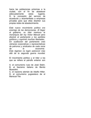 hacia las poblaciones próximas a la
ciudad, con el fin de abastecer
adecuadamente estos lugares.
D. la concesión del servicio de
acueducto y alcantarillado a empresas
privadas para que ellas diseñen sus
propias redes de abastecimiento.
Este nuevo movimiento político era
enemigo de las democracias. Al llegar
al gobierno, su líder mantuvo la
monarquía del rey Victor Manuel pero
disolvió el parlamento y los partidos
políticos y suprimió muchas libertades.
En sustitución del parlamento creó
cámaras corporativas o representativas
de patronos y sindicatos de cada rama
de la economía.
Este régimen no logró sobrevivir más
allá de la segunda guerra mundial.
El movimiento político y el líder a los
que se refiere el párrafo anterior son
A. el comunismo ruso de José Stalin.
B. el fascismo italiano de Benito
Mussolini.
C. el nazismo alemán de Adolfo Hitler.
D. el comunismo yugoeslavo de el
Mariscal Tito
 