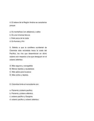 4. El relieve de la Región Andina se caracteriza
porque:
a. Es montañoso con altiplanos y valles
b. Es una inmensa llanura
c. Está cerca de la costa
d. Es lluvioso y frío
5. Debido a que la cordillera occidental de
Colombia esta recostada hacia la costa del
Pacífico, los ríos que desembocan en dicho
océano son respecto a los que desaguan en el
océano atlántico
A. Más seguros y navegables
B. Menos rápidos y caudalosos
C. Más aptos para la pesca
D. Más cortos y rápidos.
8. Colombia limita al norocidente con:
a. Panamá y océano pacifico.
b. Panamá y océano atlántico.
c. océano pacifico y Gorgona.
d. océano pacifico y océano atlántico.
 