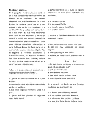 Nombres y apellidos: ___________________
De la geografía colombiana, la parte occidental
es la más sobresaliente debido al dominio del
territorio de las cordilleras. La cordillera
Occidental, que acompaña la orilla del océano
Pacifico; la cordillera central que es la más
antigua y alta de las tres cordilleras; y la
cordillera Oriental que, al contrario de la anterior,
es la más joven. En sus valles interandinos,
sobre salen los ríos Magdalena y cauca que
recorren el país de sur a norte, los cuales son de
gran importancia económica para el país. Entre
otros sistemas montañosos encontramos, al
norte, la Sierra Nevada de Santa marta, en la
cual se hallan los picos más altos del país. Pero
si seguimos al occidente, encontramos la
Serranía del Darién, una formación montañosa
que marca la frontera entre Colombia y Panamá.
Su altura máxima se encuentra ubicada en el
cerro Tacarcuna a 1.8875 msnm.
1.Cual es la característica más sobresaliente de
la geografía occidental de Colombia?.
a. que se encuentra localizada en el océano
Pacifico
b. que el territorio que la compone está dominado
por las tres cordilleras
c. que brinda un paisaje montañoso único en el
país.
d. que el rio Cauca presenta una vegetación
única dentro del país.
2. Señala la cordillera que se ajusta a la siguiente
descripción. “es la más antigua y alta de las tres
cordilleras”.
a. la cordillera Oriental
b. la serranía del Darién
c. la sierra Nevada de Santa Marta
d. la cordillera Central
3. Cuál es la característica principal de los ríos
Magdalena y cauca?.
a. son ríos que recorren el país de norte a sur.
b. son ríos muy caudalosos que brindan
seguridad
c. son ríos cortos y de poco caudal
d. son ríos que tienen utilidad económica para el
país.
____________________Grado ___ Grupo ___
4. En qué sistema montañoso se encuentra los
picos más elevados del país?
a. en la cordillera Oriental
b. en la serranía del Darién
c. en la sierra Nevada de Santa Marta
d. en la cordillera central colombiana
5. la serranía del Darién es una formación
montañosa que se encuentra en:
a. la frontera entre Colombia y Panama
b. el suroriente de la cordillera occidental
c. el extremo sur de la cordillera occidental
d. la falda de la Sierra Nevada de Santa Marta.
 