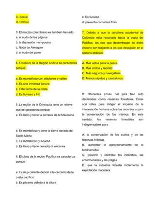 C. Social
D. Político
3. El macizo colombiano es también llamado.
a. el nudo de los pájaros
b. la depresión momposina
c. Nudo de Almaguer
d. el nudo del pamir
4. El relieve de la Región Andina se caracteriza
porque:
a. Es montañoso con altiplanos y valles
b. Es una inmensa llanura
c. Está cerca de la costa
d. Es lluvioso y frío
5. La región de la Orinoquía tiene un relieve
que se caracteriza porque:
a. Es llano y tiene la serranía de la Macarena
b. Es montañoso y tiene la sierra nevada de
Santa Marta
c. Es montañoso y lluvioso
d. Es llano y tiene nevados y volcanes
6. El clima de la región Pacífica se caracteriza
porque
a. Es muy caliente debido a la cercanía de la
costa pacífica
b. Es páramo debido a la altura
c. Es lluvioso
d. presenta corrientes frías
7. Debido a que la cordillera occidental de
Colombia esta recostada hacia la costa del
Pacífico, los ríos que desembocan en dicho
océano son respecto a los que desaguan en el
océano atlántico
A. Más aptos para la pesca
B. Más cortos y rápidos
C. Más seguros y navegables
D. Menos rápidos y caudalosos.
8. Diferentes zonas del país han sido
declaradas como reservas forestales. Éstas
son útiles para mitigar el impacto de la
intervención humana sobre los recursos y para
la conservación de los mismos. En este
sentido, las reservas forestales son
indispensables para:
A. la conservación de los suelos y de las
reservas hídricas
B. aumentar el aprovechamiento de la
biodiversidad
C. prevenir y controlar los incendios, las
enfermedades y las plagas
D. que la industria forestal incremente la
explotación maderera
 