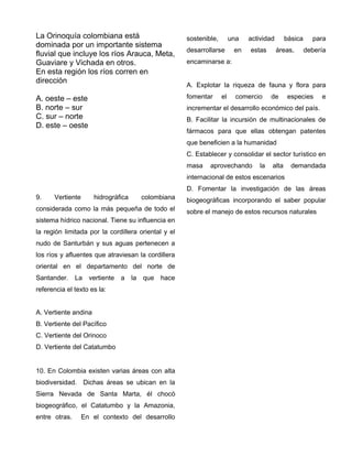 La Orinoquía colombiana está
dominada por un importante sistema
fluvial que incluye los ríos Arauca, Meta,
Guaviare y Vichada en otros.
En esta región los ríos corren en
dirección
A. oeste – este
B. norte – sur
C. sur – norte
D. este – oeste
9. Vertiente hidrográfica colombiana
considerada como la más pequeña de todo el
sistema hídrico nacional. Tiene su influencia en
la región limitada por la cordillera oriental y el
nudo de Santurbán y sus aguas pertenecen a
los ríos y afluentes que atraviesan la cordillera
oriental en el departamento del norte de
Santander. La vertiente a la que hace
referencia el texto es la:
A. Vertiente andina
B. Vertiente del Pacífico
C. Vertiente del Orinoco
D. Vertiente del Catatumbo
10. En Colombia existen varias áreas con alta
biodiversidad. Dichas áreas se ubican en la
Sierra Nevada de Santa Marta, él chocó
biogeográfico, el Catatumbo y la Amazonia,
entre otras. En el contexto del desarrollo
sostenible, una actividad básica para
desarrollarse en estas áreas, debería
encaminarse a:
A. Explotar la riqueza de fauna y flora para
fomentar el comercio de especies e
incrementar el desarrollo económico del país.
B. Facilitar la incursión de multinacionales de
fármacos para que ellas obtengan patentes
que beneficien a la humanidad
C. Establecer y consolidar el sector turístico en
masa aprovechando la alta demandada
internacional de estos escenarios
D. Fomentar la investigación de las áreas
biogeográficas incorporando el saber popular
sobre el manejo de estos recursos naturales
 