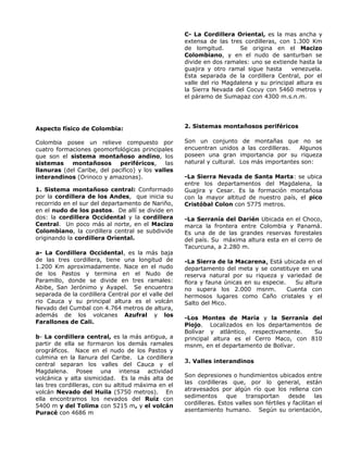 Aspecto físico de Colombia:
Colombia posee un relieve compuesto por
cuatro formaciones geomorfológicas principales
que son el sistema montañoso andino, los
sistemas montañosos periféricos, las
llanuras (del Caribe, del pacifico) y los valles
interandinos (Orinoco y amazonas).
1. Sistema montañoso central: Conformado
por la cordillera de los Andes, que inicia su
recorrido en el sur del departamento de Nariño,
en el nudo de los pastos. De allí se divide en
dos: la cordillera Occidental y la cordillera
Central. Un poco más al norte, en el Macizo
Colombiano, la cordillera central se subdivide
originando la cordillera Oriental.
a- La Cordillera Occidental, es la más baja
de las tres cordillera, tiene una longitud de
1.200 Km aproximadamente. Nace en el nudo
de los Pastos y termina en el Nudo de
Paramillo, donde se divide en tres ramales:
Abibe, San Jerónimo y Ayapel. Se encuentra
separada de la cordillera Central por el valle del
rio Cauca y su principal altura es el volcán
Nevado del Cumbal con 4.764 metros de altura,
además de los volcanes Azufral y los
Farallones de Cali.
b- La cordillera central, es la más antigua, a
partir de ella se formaron los demás ramales
orográficos. Nace en el nudo de los Pastos y
culmina en la llanura del Caribe. La cordillera
central separan los valles del Cauca y el
Magdalena. Posee una intensa actividad
volcánica y alta sismicidad. Es la más alta de
las tres cordilleras, con su altitud máxima en el
volcán Nevado del Huila (5750 metros). En
ella encontramos los nevados del Ruiz con
5400 m y del Tolima con 5215 m, y el volcán
Puracé con 4686 m
C- La Cordillera Oriental, es la mas ancha y
extensa de las tres cordilleras, con 1.300 Km
de lomgitud. Se origina en el Macizo
Colombiano, y en el nudo de santurban se
divide en dos ramales: uno se extiende hasta la
guajira y otro ramal sigue hasta venezuela.
Esta separada de la cordillera Central, por el
valle del rio Magdalena y su principal altura es
la Sierra Nevada del Cocuy con 5460 metros y
el páramo de Sumapaz con 4300 m.s.n.m.
2. Sistemas montañosos periféricos
Son un conjunto de montañas que no se
encuentran unidos a las cordilleras. Algunos
poseen una gran importancia por su riqueza
natural y cultural. Los más importantes son:
-La Sierra Nevada de Santa Marta: se ubica
entre los departamentos del Magdalena, la
Guajira y Cesar. Es la formación montañosa
con la mayor altitud de nuestro país, el pico
Cristóbal Colon con 5775 metros.
-La Serranía del Darién Ubicada en el Choco,
marca la frontera entre Colombia y Panamá.
Es una de de las grandes reservas forestales
del país. Su máxima altura esta en el cerro de
Tacurcuna, a 2.280 m.
-La Sierra de la Macarena, Está ubicada en el
departamento del meta y se constituye en una
reserva natural por su riqueza y variedad de
flora y fauna únicas en su especie. Su altura
no supera los 2.000 msnm. Cuenta con
hermosos lugares como Caño cristales y el
Salto del Mico.
-Los Montes de María y la Serranía del
Piojo. Localizados en los departamentos de
Bolívar y atlántico, respectivamente. Su
principal altura es el Cerro Maco, con 810
msnm, en el departamento de Bolívar.
3. Valles interandinos
Son depresiones o hundimientos ubicados entre
las cordilleras que, por lo general, están
atravesados por algún río que los rellena con
sedimentos que transportan desde las
cordilleras. Estos valles son fértiles y facilitan el
asentamiento humano. Según su orientación,
 