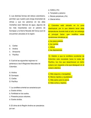 5. Las distintas formas del relieve colombiano,
permiten que nuestro país tenga diversidad de
climas y que los páramos en las altas
montañas sean fábricas de agua, algunos de
los más importantes son el páramo de
Sumapaz y la Sierra Nevada del Cocuy que se
encuentran ubicadas en la región.
A. Caribe
B. Andina
C. Amazonia
D. Pacífica
6. Cuál de las siguientes regiones no
pertenece a las 6 Regiones Naturales de
Colombia:
A. Andina
B. Sumapaz
C. Caribe
D. Pacífica
7. La cordillera oriental se caracteriza por:
a. Suelos áridos.
b. Fertilidad en los suelos.
c. Presenta pocos volcanes.
d. Suelos ácidos.
8. El clima de la Región Andina se caracteriza
por ser:
a. Cálido y frío
b. Templado y páramo
c. Nieves perpetuas y frio
d. Glacial ártico
9. Colombia está ubicada en la zona
intertropical, por lo que debería tener altas
temperaturas durante todo el año: sin embargo
el principal factor que modifica estas
condiciones climáticas es.
a. los pisos polares
b. los vientos
c. Altitud
d. las depresiones
10. Debido a que la cordillera occidental de
Colombia esta recostada hacia la costa del
Pacífico, los ríos que desembocan en dicho
océano son respecto a los que desaguan en el
océano atlántico
A. Más seguros y navegables
B. Menos rápidos y caudalosos
C. Más aptos para la pesca
D. Más cortos y rápidos.
 