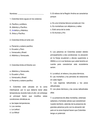 Nombres: _____________________________
1. Colombia tiene aguas en los océanos:
A. Pacifico y antillano.
B. Atlántico y Pacífico.
C. Antártico y Atlántico.
D. Ártico y Pacífico.
2. Colombia limita al norte con:
a. Panamá y océano pacifico.
b. Ecuador y Perú.
c. Venezuela y Brasil.
d. Atlántico y Venezuela.
3. Colombia limita al Oriente con:
a. Atlántico y Venezuela..
b. Ecuador y Perú.
c. Venezuela y Brasil.
d. Panamá y océano pacifico.
4. Colombia está ubicada en la zona
intertropical, por lo que debería tener altas
temperaturas durante todo el año: sin embargo
el principal factor que modifica estas
condiciones climáticas es.
a. las bajas temperaturas.
b. Los vientos
c. La Latitud.
d. La Altitud
5. El relieve de la Región Andina se caracteriza
porque:
a. Es una inmensa llanura surcada por ríos
b. Es montañoso con altiplanos y valles
c. Está cerca de la costa
d. Es lluvioso y frío
6. Los páramos en Colombia existen debido
principalmente a dos condiciones: la ubicación
en la franja ecuatorial y alturas superiores a
2800m.s.n.m Los factores que usted tendría en
cuenta para caracterizar este ecosistema
serian:
A. La latitud, el relieve y los pisos térmicos.
B. Las montañas y los períodos de estaciones
en cada región
C. Las regiones latitudinales y los pisos
altitudinales
D. Los pisos térmicos y las zonas latitudinales
altas
7. La presencia de altas montañas, extensas
sabanas y húmedas selvas que caracterizan
nuestro territorio, además de la presencia de
grandes páramos junto con la ubicación del
país en la zona tropical hacen que Colombia
tenga un potencial:
 