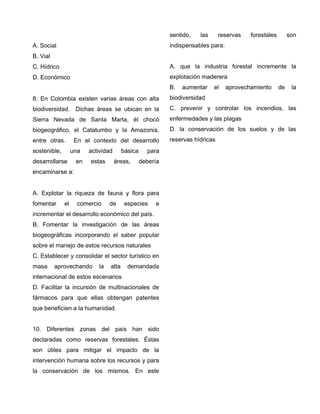 A. Social
B. Vial
C. Hídrico
D. Económico
8. En Colombia existen varias áreas con alta
biodiversidad. Dichas áreas se ubican en la
Sierra Nevada de Santa Marta, él chocó
biogeográfico, el Catatumbo y la Amazonia,
entre otras. En el contexto del desarrollo
sostenible, una actividad básica para
desarrollarse en estas áreas, debería
encaminarse a:
A. Explotar la riqueza de fauna y flora para
fomentar el comercio de especies e
incrementar el desarrollo económico del país.
B. Fomentar la investigación de las áreas
biogeográficas incorporando el saber popular
sobre el manejo de estos recursos naturales
C. Establecer y consolidar el sector turístico en
masa aprovechando la alta demandada
internacional de estos escenarios
D. Facilitar la incursión de multinacionales de
fármacos para que ellas obtengan patentes
que beneficien a la humanidad.
10. Diferentes zonas del país han sido
declaradas como reservas forestales. Éstas
son útiles para mitigar el impacto de la
intervención humana sobre los recursos y para
la conservación de los mismos. En este
sentido, las reservas forestales son
indispensables para:
A. que la industria forestal incremente la
explotación maderera
B. aumentar el aprovechamiento de la
biodiversidad
C. prevenir y controlar los incendios, las
enfermedades y las plagas
D. la conservación de los suelos y de las
reservas hídricas
 