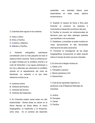2. Colombia tiene aguas en los océanos:
A. Índico y Ártico.
B. Ártico y Pacífico.
C. Antártico y Atlántico.
D. Atlántico y Pacífico.
3. Vertiente hidrográfica colombiana
considerada como la más pequeña de todo el
sistema hídrico nacional. Tiene su influencia en
la región limitada por la cordillera oriental y el
nudo de Santurbán y sus aguas pertenecen a
los ríos y afluentes que atraviesan la cordillera
oriental en el departamento del norte de
Santander. La vertiente a la que hace
referencia el texto es la:
A. Vertiente andina
B. Vertiente del Pacífico
C. Vertiente del Orinoco
D. Vertiente del Catatumbo
4. En Colombia existen varias áreas con alta
biodiversidad. Dichas áreas se ubican en la
Sierra Nevada de Santa Marta, él chocó
biogeográfico, el Catatumbo y la Amazonia,
entre otras. En el contexto del desarrollo
sostenible, una actividad básica para
desarrollarse en estas áreas, debería
encaminarse a:
A. Explotar la riqueza de fauna y flora para
fomentar el comercio de especies e
incrementar el desarrollo económico del país.
B. Facilitar la incursión de multinacionales de
fármacos para que ellas obtengan patentes
que beneficien a la humanidad
C. Establecer y consolidar el sector turístico en
masa aprovechando la alta demandada
internacional de estos escenarios
D. Fomentar la investigación de las áreas
biogeográficas incorporando el saber popular
sobre el manejo de estos recursos naturales
5. El clima de la Región Andina es:
a. Cálido y frío
b. Templado y páramo
c. Nieves perpetuas y frio
d. Glacial ártico
7. Cuál de las siguientes regiones no
pertenece a las 6 Regiones Naturales de
Colombia:
A. Andina
B. Sumapaz
C. Caribe
D. Pacífica
 