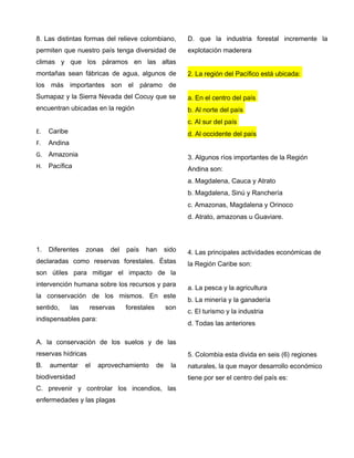 8. Las distintas formas del relieve colombiano,
permiten que nuestro país tenga diversidad de
climas y que los páramos en las altas
montañas sean fábricas de agua, algunos de
los más importantes son el páramo de
Sumapaz y la Sierra Nevada del Cocuy que se
encuentran ubicadas en la región
E. Caribe
F. Andina
G. Amazonia
H. Pacífica
1. Diferentes zonas del país han sido
declaradas como reservas forestales. Éstas
son útiles para mitigar el impacto de la
intervención humana sobre los recursos y para
la conservación de los mismos. En este
sentido, las reservas forestales son
indispensables para:
A. la conservación de los suelos y de las
reservas hídricas
B. aumentar el aprovechamiento de la
biodiversidad
C. prevenir y controlar los incendios, las
enfermedades y las plagas
D. que la industria forestal incremente la
explotación maderera
2. La región del Pacífico está ubicada:
a. En el centro del país
b. Al norte del país
c. Al sur del país
d. Al occidente del país
3. Algunos ríos importantes de la Región
Andina son:
a. Magdalena, Cauca y Atrato
b. Magdalena, Sinú y Ranchería
c. Amazonas, Magdalena y Orinoco
d. Atrato, amazonas u Guaviare.
4. Las principales actividades económicas de
la Región Caribe son:
a. La pesca y la agricultura
b. La minería y la ganadería
c. El turismo y la industria
d. Todas las anteriores
5. Colombia esta divida en seis (6) regiones
naturales, la que mayor desarrollo económico
tiene por ser el centro del país es:
 