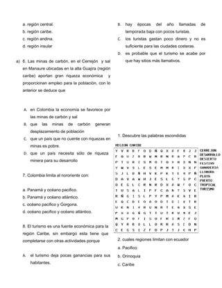 a. región central.
b. región caribe.
c. región andina.
d. región insular
a) 6. Las minas de carbón, en el Cerrejón y sal
en Manaure ubicadas en la alta Guajira (región
caribe) aportan gran riqueza económica y
proporcionan empleo para la población, con lo
anterior se deduce que
A. en Colombia la economía se favorece por
las minas de carbón y sal
B. que las minas de carbón generan
desplazamiento de población
C. que un país que no cuente con riquezas en
minas es pobre.
D. que un país necesita sólo de riqueza
minera para su desarrollo
7. Colombia limita al nororiente con:
a. Panamá y océano pacifico.
b. Panamá y océano atlántico.
c. océano pacifico y Gorgona.
d. océano pacifico y océano atlántico.
8. El turismo es una fuente económica para la
región Caribe, sin embargo esta tiene que
completarse con otras actividades porque
A. el turismo deja pocas ganancias para sus
habitantes.
B. hay épocas del año llamadas de
temporada baja con pocos turistas.
C. los turistas gastan poco dinero y no es
suficiente para las ciudades costeras.
D. es probable que el turismo se acabe por
que hay sitios más llamativos.
1. Descubre las palabras escondidas
2. cuales regiones limitan con ecuador
a. Pacifico
b. Orinoquia
c. Caribe
 