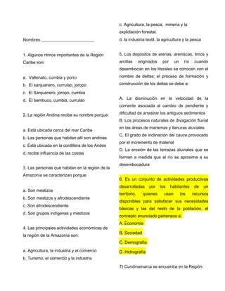 Nombres _________________________
1. Algunos ritmos importantes de la Región
Caribe son:
a. Vallenato, cumbia y porro
b. El sanjuanero, currulao, joropo
c. El Sanjuanero, joropo, cumbia
d. El bambuco, cumbia, currulao
2. La región Andina recibe su nombre porque:
a. Está ubicada cerca del mar Caribe
b. Las personas que habitan allí son andinas
c. Está ubicada en la cordillera de los Andes
d. recibe influencia de las costas
3. Las personas que habitan en la región de la
Amazonía se caracterizan porque:
a. Son mestizos
b. Son mestizos y afrodescendiente
c. Son afrodescendiente
d. Son grupos indígenas y mestizos
4. Las principales actividades económicas de
la región de la Amazonía son:
a. Agricultura, la industria y el comercio
b. Turismo, el comercio y la industria
c. Agricultura, la pesca, minería y la
explotación forestal.
d. la industria textil, la agricultura y la pesca
5. Los depósitos de arenas, areniscas, limos y
arcillas originados por un río cuando
desembocan en los litorales se conocen con el
nombre de deltas; el proceso de formación y
construcción de los deltas se debe a:
A. La disminución en la velocidad de la
corriente asociada al cambio de pendiente y
dificultad de arrastrar los antiguos sedimentos
B. Los procesos naturales de divagación fluvial
en las áreas de marismas y llanuras aluviales
C. El grado de inclinación del cauce provocado
por el incremento de material
D. La erosión de las terrazas aluviales que se
forman a medida que el río se aproxima a su
desembocadura
6. Es un conjunto de actividades productivas
desarrolladas por los habitantes de un
territorio, quienes usan los recursos
disponibles para satisfacer sus necesidades
básicas y las del resto de la población, el
concepto enunciado pertenece a:
A. Economía
B. Sociedad
C. Demografía
D. Hidrografía
7) Cundinamarca se encuentra en la Región:
 