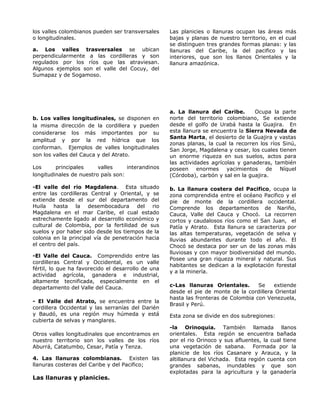 los valles colombianos pueden ser transversales
o longitudinales.
a. Los valles trasversales se ubican
perpendicularmente a las cordilleras y son
regulados por los ríos que las atraviesan.
Algunos ejemplos son el valle del Cocuy, del
Sumapaz y de Sogamoso.
b. Los valles longitudinales, se disponen en
la misma dirección de la cordillera y pueden
considerarse los más importantes por su
amplitud y por la red hídrica que los
conforman. Ejemplos de valles longitudinales
son los valles del Cauca y del Atrato.
Los principales valles interandinos
longitudinales de nuestro país son:
-El valle del rio Magdalena. Esta situado
entre las cordilleras Central y Oriental, y se
extiende desde el sur del departamento del
Huila hasta la desembocadura del rio
Magdalena en el mar Caribe, el cual estado
estrechamente ligado al desarrollo económico y
cultural de Colombia, por la fertilidad de sus
suelos y por haber sido desde los tiempos de la
colonia en la principal vía de penetración hacia
el centro del país.
-El Valle del Cauca. Comprendido entre las
cordilleras Central y Occidental, es un valle
fértil, lo que ha favorecido el desarrollo de una
actividad agrícola, ganadera e industrial,
altamente tecnificada, especialmente en el
departamento del Valle del Cauca.
- El Valle del Atrato, se encuentra entre la
cordillera Occidental y las serranías del Darién
y Baudó, es una región muy húmeda y está
cubierta de selvas y manglares.
Otros valles longitudinales que encontramos en
nuestro territorio son los valles de los ríos
Aburrá, Catatumbo, Cesar, Patía y Tenza.
4. Las llanuras colombianas. Existen las
llanuras costeras del Caribe y del Pacifico;
Las llanuras y planicies.
Las planicies o llanuras ocupan las áreas más
bajas y planas de nuestro territorio, en el cual
se distinguen tres grandes formas planas: y las
llanuras del Caribe, la del pacifico y las
interiores, que son los llanos Orientales y la
llanura amazónica.
a. La llanura del Caribe. Ocupa la parte
norte del territorio colombiano, Se extiende
desde el golfo de Urabá hasta la Guajira. En
esta llanura se encuentra la Sierra Nevada de
Santa Marta, el desierto de la Guajira y vastas
zonas planas, la cual la recorren los ríos Sinú,
San Jorge, Magdalena y cesar, los cuales tienen
un enorme riqueza en sus suelos, actos para
las actividades agrícolas y ganaderas, también
poseen enormes yacimientos de Níquel
(Córdoba), carbón y sal en la guajira.
b. La llanura costera del Pacifico, ocupa la
zona comprendida entre el océano Pacifico y el
pie de monte de la cordillera occidental.
Comprende los departamentos de Nariño,
Cauca, Valle del Cauca y Chocó. La recorren
cortos y caudalosos ríos como el San Juan, el
Patía y Atrato. Esta llanura se caracteriza por
las altas temperaturas, vegetación de selva y
lluvias abundantes durante todo el año. El
Chocó se destaca por ser un de las zonas más
lluviosas y con mayor biodiversidad del mundo.
Posee una gran riqueza mineral y natural. Sus
habitantes se dedican a la explotación forestal
y a la minería.
c-Las llanuras Orientales. Se extiende
desde el pie de monte de la cordillera Oriental
hasta las fronteras de Colombia con Venezuela,
Brasil y Perú.
Esta zona se divide en dos subregiones:
-la Orinoquia. También llamada llanos
orientales. Esta región se encuentra bañada
por el rio Orinoco y sus afluentes, la cual tiene
una vegetación de sabana. Formada por la
planicie de los ríos Casanare y Arauca, y la
altillanura del Vichada. Esta región cuenta con
grandes sabanas, inundables y que son
explotadas para la agricultura y la ganadería
 