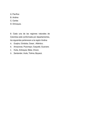 A. Pacífica
B. Andina
C. Caribe
D. Orinoquia.
8. Cada una de las regiones naturales de
Colombia está conformada por departamentos,
los siguientes pertenecen a la región Andina
A. Guajira, Córdoba, Cesar., Atlántico.
B. Amazonas, Putumayo, Caquetá, Guaviare.
C. Huila, Antioquia, Meta, Chocó.
D. Santander, Huila, Tolima, Boyacá.
 
