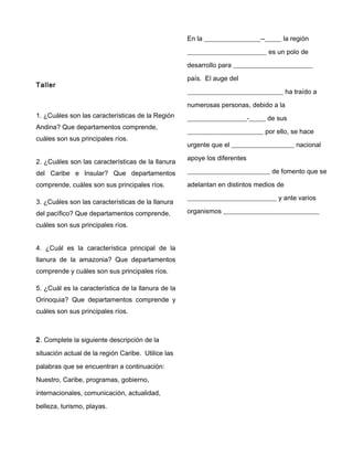 Taller
1. ¿Cuáles son las características de la Región
Andina? Que departamentos comprende,
cuáles son sus principales ríos.
2. ¿Cuáles son las características de la llanura
del Caribe e Insular? Que departamentos
comprende, cuáles son sus principales ríos.
3. ¿Cuáles son las características de la llanura
del pacífico? Que departamentos comprende,
cuáles son sus principales ríos.
4. ¿Cuál es la característica principal de la
llanura de la amazonia? Que departamentos
comprende y cuáles son sus principales ríos.
5. ¿Cuál es la característica de la llanura de la
Orinoquia? Que departamentos comprende y
cuáles son sus principales ríos.
2. Complete la siguiente descripción de la
situación actual de la región Caribe. Utilice las
palabras que se encuentran a continuación:
Nuestro, Caribe, programas, gobierno,
internacionales, comunicación, actualidad,
belleza, turismo, playas.
En la _________________--_____ la región
________________________ es un polo de
desarrollo para ________________________
país. El auge del
_____________________________ ha traído a
numerosas personas, debido a la
__________________-_____ de sus
_______________________ por ello, se hace
urgente que el ___________________ nacional
apoye los diferentes
_________________________ de fomento que se
adelantan en distintos medios de
___________________________ y ante varios
organismos _____________________________
 