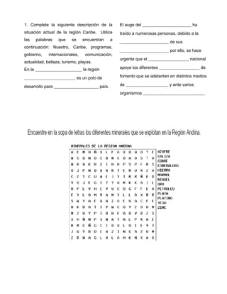1. Complete la siguiente descripción de la
situación actual de la región Caribe. Utilice
las palabras que se encuentran a
continuación: Nuestro, Caribe, programas,
gobierno, internacionales, comunicación,
actualidad, belleza, turismo, playas.
En la ______________________ la región
________________________ es un polo de
desarrollo para _____________________ país.
El auge del _______________________ ha
traído a numerosas personas, debido a la
_______________________ de sus
_______________________ por ello, se hace
urgente que el ___________________ nacional
apoye los diferentes ___________________ de
fomento que se adelantan en distintos medios
de ____________________ y ante varios
organismos _____________________________
3
 
