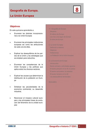 Geografía de Europa.
La Unión Europea
8
Geografía e historia 3º ESO | 1
Objetivos
En esta quincena aprenderás a:
 Enumerar las distintas incorporacio-
nes a la Unión Europea
 Enumerar las principales instituciones
europeas así como las atribuciones
de cada una de ellas.
 Explicar los desequilibrios de los paí-
ses de la Unión y las estrategias que
se emplean para reducirlos.
 Enumerar las competencias de la
Unión Europea y las políticas que
aplica sobre los diversos sectores.
 Explicar las causas que determinan la
distribución de la población en Euro-
pa
 Sintetizar las peculiaridades de la
economía continental, su desarrollo
industrial,
 Reconocer el mosaico cultural euro-
peo y las principales líneas de evolu-
ción del fenómeno de la unidad euro-
pea
11. Geografía de Europa
Situación
El relieve de Europa
Los ríos y los lagos de Europa
El clima de Europa
2. La Unión Europea
Definición e historia
Objetivos
Instituciones
La Población de la Unión Europea
3. La Economía de Europa
Introducción
Sector primario: actividades agrarias
El sector primario en la UE: la pesca
El sector secundario: la industria
El sector terciario en la UE
Los desequilibrios territoriales
RESUMEN
 