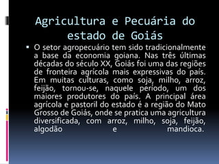Agricultura e Pecuária do
estado de Goiás
 O setor agropecuário tem sido tradicionalmente
a base da economia goiana. Nas três últimas
décadas do século XX, Goiás foi uma das regiões
de fronteira agrícola mais expressivas do país.
Em muitas culturas, como soja, milho, arroz,
feijão, tornou-se, naquele período, um dos
maiores produtores do país. A principal área
agrícola e pastoril do estado é a região do Mato
Grosso de Goiás, onde se pratica uma agricultura
diversificada, com arroz, milho, soja, feijão,
algodão e mandioca.
 