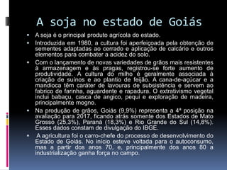 A soja no estado de Goiás
 A soja é o principal produto agrícola do estado.
 Introduzida em 1980, a cultura foi aperfeiçoada pela obtenção de
sementes adaptadas ao cerrado e aplicação de calcário e outros
elementos para combater a acidez do solo.
 Com o lançamento de novas variedades de grãos mais resistentes
à armazenagem e às pragas, registrou-se forte aumento de
produtividade. A cultura do milho é geralmente associada à
criação de suínos e ao plantio de feijão. A cana-de-açúcar e a
mandioca têm caráter de lavouras de subsistência e servem ao
fabrico de farinha, aguardente e rapadura. O extrativismo vegetal
inclui babaçu, casca de angico, pequi e exploração de madeira,
principalmente mogno.
 Na produção de grãos, Goiás (9,9%) representa a 4ª posição na
avaliação para 2017, ficando atrás somente dos Estados de Mato
Grosso (25,3%), Paraná (18,3%) e Rio Grande do Sul (14,8%).
Esses dados constam de divulgação do IBGE.
 A agricultura foi o carro-chefe do processo de desenvolvimento do
Estado de Goiás. No início esteve voltada para o autoconsumo,
mas a partir dos anos 70, e, principalmente dos anos 80 a
industrialização ganha força no campo.
 