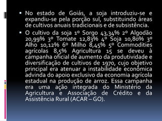  No estado de Goiás, a soja introduziu-se e
expandiu-se pela porção sul, substituindo áreas
de cultivos anuais tradicionais e de subsistência.
 O cultivo da soja 1º Sorgo 43,34% 2º Algodão
20,99% 3º Tomate 12,83% 4º Soja 10,80% 3º
Alho 10,12% 6º Milho 8,45% 5º Commodities
agrícolas 8,5% Agricultura 15 se deveu à
campanha oficial de aumento da produtividade e
diversificação de cultivos de 1970, cujo objetivo
principal era atenuar a instabilidade econômica
advinda do apoio exclusivo da economia agrícola
estadual na produção de arroz. Essa campanha
era uma ação integrada do Ministério da
Agricultura e Associação de Crédito e da
Assistência Rural (ACAR – GO).
 