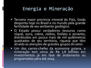 Energia e Mineração
 Terceira maior província mineral do País, Goiás
desponta hoje no Brasil e no mundo pela grande
fertilidade de seu ambiente geológico.
 O Estado possui verdadeiros tesouros como
níquel, ouro, cobre, nióbio, fosfato e amianto,
distribuídos em pouco mais de mil quilômetros
quadrados de seu território, riqueza que têm
atraído as atenções de grandes grupos do setor.
 Um dos carros-chefes da economia goiana, a
mineração tem cerca de R$ 7,8 bilhões em
investimentos já em fase de andamento ou
programados para até 2019.
 