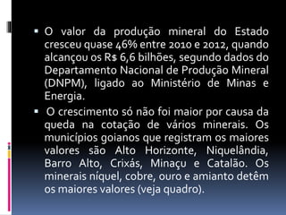  O valor da produção mineral do Estado
cresceu quase 46% entre 2010 e 2012, quando
alcançou os R$ 6,6 bilhões, segundo dados do
Departamento Nacional de Produção Mineral
(DNPM), ligado ao Ministério de Minas e
Energia.
 O crescimento só não foi maior por causa da
queda na cotação de vários minerais. Os
municípios goianos que registram os maiores
valores são Alto Horizonte, Niquelândia,
Barro Alto, Crixás, Minaçu e Catalão. Os
minerais níquel, cobre, ouro e amianto detêm
os maiores valores (veja quadro).
 
