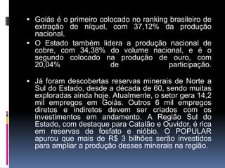  Goiás é o primeiro colocado no ranking brasileiro de
extração de níquel, com 37,12% da produção
nacional.
 O Estado também lidera a produção nacional de
cobre, com 34,38% do volume nacional, e é o
segundo colocado na produção de ouro, com
20,04% de participação.
 Já foram descobertas reservas minerais de Norte a
Sul do Estado, desde a década de 60, sendo muitas
exploradas ainda hoje. Atualmente, o setor gera 14,2
mil empregos em Goiás. Outros 6 mil empregos
diretos e indiretos devem ser criados com os
investimentos em andamento. A Região Sul do
Estado, com destaque para Catalão e Ouvidor, é rica
em reservas de fosfato e nióbio. O POPULAR
apurou que mais de R$ 3 bilhões serão investidos
para ampliar a produção desses minerais na região.
 