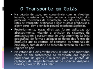 O Transporte em Goiás
 Na década de 1970, em consonância com as diretrizes
federais, o estado de Goiás iniciou a implantação dos
primeiros corredores de exportação, conceito que definiu
rotas de transporte destinadas a ligar as áreas produtivas a
algum porto, com prioridade para os excedentes agrícolas.
 Posteriormente, essas diretrizes foram aplicadas ao
abastecimento, visando a articular os sistemas de
armazenagem e escoamento de uma determinada área
geográfica, de forma a adequar os fluxos das fontes de
produção até os centros de consumo ou terminais de
embarque, com destino ao mercado externo ou a outras
regiões do país.
 No estado de Goiás estabeleceu-se uma rede rodoviária
capaz de dar sustentação ao transporte das regiões
produtoras de grãos e minerais para os pontos de
captação de cargas ferroviárias de Goiânia, Anápolis,
Brasília, Pires do Rio e Catalão.
 