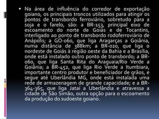  Na área de influência do corredor de exportação
goiano, os principais troncos utilizados para atingir os
pontos de transbordo ferroviário, sobretudo para a
soja e o farelo, são: a BR-153, principal eixo de
escoamento do norte de Goiás e de Tocantins,
interligado ao ponto de transbordo rodoferroviário de
Anápolis; a GO-060, que liga Aragarças a Goiânia,
numa distância de 388km; a BR-020, que liga o
nordeste de Goiás à região oeste da Bahia e a Brasília,
onde está instalado outro ponto de transbordo; a BR-
060, que liga Santa Rita do Araguaia/Rio Verde a
Goiânia; a BR-452, que liga Rio Verde a Itumbiara,
importante centro produtor e beneficiador de grãos, e
segue até Uberlândia MG, onde está instalada uma
rede de armazenagem de grande capacidade; e a BR-
364-365, que liga Jataí a Uberlândia e atravessa a
cidade de São Simão, outra opção para o escoamento
da produção do sudoeste goiano.
 