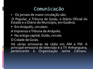 Comunicação
 Os jornais de maior circulação são:
O Popular, a Tribuna de Goiás, o Diário Oficial do
Estado e o Diário do Município, em Goiânia.
 Em Anápolis, circulam:
A Imprensa eTribuna de Anápolis.
 Na antiga capital, Goiás, circula:
O Cidade de Goiás.
Há várias emissoras de rádio em AM e FM. A
principal emissora de televisão é a TV Anhanguera,
pertencente à Organização Jaime Câmara.
 