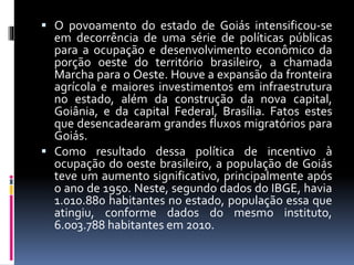  O povoamento do estado de Goiás intensificou-se
em decorrência de uma série de políticas públicas
para a ocupação e desenvolvimento econômico da
porção oeste do território brasileiro, a chamada
Marcha para o Oeste. Houve a expansão da fronteira
agrícola e maiores investimentos em infraestrutura
no estado, além da construção da nova capital,
Goiânia, e da capital Federal, Brasília. Fatos estes
que desencadearam grandes fluxos migratórios para
Goiás.
 Como resultado dessa política de incentivo à
ocupação do oeste brasileiro, a população de Goiás
teve um aumento significativo, principalmente após
o ano de 1950. Neste, segundo dados do IBGE, havia
1.010.880 habitantes no estado, população essa que
atingiu, conforme dados do mesmo instituto,
6.003.788 habitantes em 2010.
 