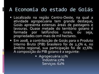 A Economia do estado de Goiás
 Localizado na região Centro-Oeste, na qual a
atividade agropecuária tem grande destaque,
Goiás apresenta extensas áreas de pastagens e
lavouras. Quase metade do território goiano é
formada por latifúndios rurais, ou seja,
propriedades com mais de mil hectares.
 Em 2008, a contribuição de Goiás para o Produto
Interno Bruto (PIB) brasileiro foi de 2,5% e, no
âmbito regional, sua participação foi de 27,6%.
A composição do PIB goiano é a seguinte:
 Agropecuária:11%
Indústria:27%
Serviços: 62%
 