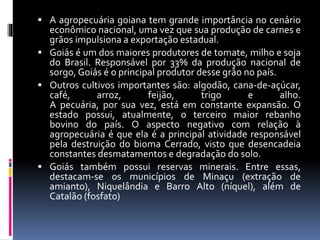  A agropecuária goiana tem grande importância no cenário
econômico nacional, uma vez que sua produção de carnes e
grãos impulsiona a exportação estadual.
 Goiás é um dos maiores produtores de tomate, milho e soja
do Brasil. Responsável por 33% da produção nacional de
sorgo, Goiás é o principal produtor desse grão no país.
 Outros cultivos importantes são: algodão, cana-de-açúcar,
café, arroz, feijão, trigo e alho.
A pecuária, por sua vez, está em constante expansão. O
estado possui, atualmente, o terceiro maior rebanho
bovino do país. O aspecto negativo com relação à
agropecuária é que ela é a principal atividade responsável
pela destruição do bioma Cerrado, visto que desencadeia
constantes desmatamentos e degradação do solo.
 Goiás também possui reservas minerais. Entre essas,
destacam-se os municípios de Minaçu (extração de
amianto), Niquelândia e Barro Alto (níquel), além de
Catalão (fosfato)
 