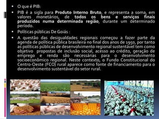  O que é PIB:
 PIB é a sigla para Produto Interno Bruto, e representa a soma, em
valores monetários, de todos os bens e serviços finais
produzidos numa determinada região, durante um determinado
período.
 Políticas públicas De Goiás :
 A questão das desigualdades regionais começou a fazer parte da
agenda de política pública brasileira no final dos anos de 1950, por tanto
as políticas públicas de desenvolvimento regional sustentável tem como
objetivo propostas de inclusão social, acesso ao crédito, geração de
emprego e renda são necessárias para o desenvolvimento
socioeconômico regional. Neste contexto, o Fundo Constitucional do
Centro-Oeste (FCO) rural aparece como fonte de financiamento para o
desenvolvimento sustentável do setor rural.
 