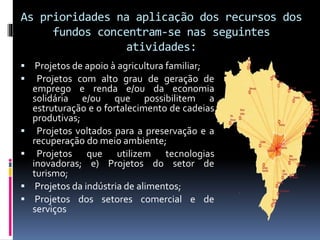 As prioridades na aplicação dos recursos dos
fundos concentram-se nas seguintes
atividades:
 Projetos de apoio à agricultura familiar;
 Projetos com alto grau de geração de
emprego e renda e/ou da economia
solidária e/ou que possibilitem a
estruturação e o fortalecimento de cadeias
produtivas;
 Projetos voltados para a preservação e a
recuperação do meio ambiente;
 Projetos que utilizem tecnologias
inovadoras; e) Projetos do setor de
turismo;
 Projetos da indústria de alimentos;
 Projetos dos setores comercial e de
serviços
 