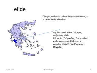 elide
Aquí estan el Alfeo: Πόταμος
Αλφειόυ y el río
Erimanto (Ερύμανθος, Erymanthos)
en la frontera de Élide con la
Arcadia, el río Peneo (Πόταμος
Πηνειός,
Olimpia está en la ladera del monte Cronio , a
la derecha del río Alfeo
23/10/2010 19cbs-helade-geo
 