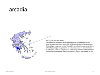 arcadia
PELASGOS: zona muy pobre
Se convirtió en el nombre de un país imaginario, creado y descrito por
diversos poetas y artistas, sobre todo del Renacimiento y el Romanticismo.
En este lugar imaginado reina la felicidad, la sencillez y la paz en un ambiente
idílico habitado por una población de pastores que vive en comunión con
la naturaleza, como en la leyenda del buen salvaje. En este sentido posee casi
las mismas connotaciones que el concepto de Utopía o el de la Edad de oro.
23/10/2010 20cbs-helade-geo
 