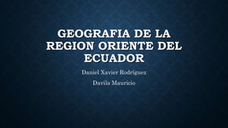GEOGRAFIA DE LA
REGION ORIENTE DEL
ECUADOR
Daniel Xavier Rodríguez
Davila Mauricio
 