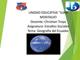 UNIDAD EDUCATIVA "JUAN
MONTALVO
Docente: Christian Troya
Asignatura: Estudios Sociales
Tema: Geografía del Ecuador
 