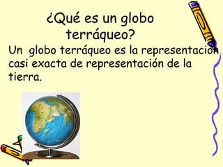 ¿Qué es un globo
         terráqueo?
Un globo terráqueo es la representación
casi exacta de representación de la
tierra.
 