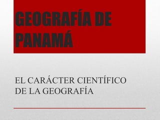 GEOGRAFÍA DE
PANAMÁ
EL CARÁCTER CIENTÍFICO
DE LA GEOGRAFÍA
 