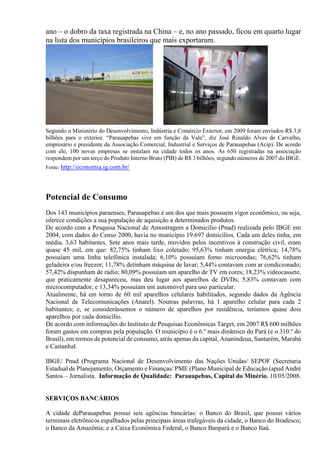 ano – o dobro da taxa registrada na China – e, no ano passado, ficou em quarto lugar
na lista dos municípios brasileiros que mais exportaram.
Segundo o Ministério do Desenvolvimento, Indústria e Comércio Exterior, em 2009 foram enviados R$ 3,8
bilhões para o exterior. “Parauapebas vive em função da Vale”, diz José Rinaldo Alves de Carvalho,
empresário e presidente da Associação Comercial, Industrial e Serviços de Parauapebas (Acip). De acordo
com ele, 100 novas empresas se instalam na cidade todos os anos. As 650 registradas na associação
respondem por um terço do Produto Interno Bruto (PIB) de R$ 3 bilhões, segundo números de 2007 do IBGE.
Fonte: http://economia.ig.com.br/
Potencial de Consumo
Dos 143 municípios paraenses, Parauapebas é um dos que mais possuem vigor econômico, ou seja,
oferece condições a sua população de aquisição a determinados produtos.
De acordo com a Pesquisa Nacional de Amostragem a Domicílio (Pnad) realizada pelo IBGE em
2004, com dados do Censo 2000, havia no município 19.697 domicílios. Cada um deles tinha, em
média, 3,63 habitantes. Sete anos mais tarde, movidos pelos incentivos à construção civil, eram
quase 45 mil, em que: 82,75% tinham lixo coletado; 95,63% tinham energia elétrica; 14,78%
possuíam uma linha telefônica instalada; 6,10% possuíam forno microondas; 76,62% tinham
geladeira e/ou freezer; 11,78% detinham máquina de lavar; 5,44% contavam com ar condicionado;
57,42% dispunham de rádio; 80,09% possuíam um aparelho de TV em cores; 18,23% videocassete,
que praticamente desapareceu, mas deu lugar aos aparelhos de DVDs; 5,83% contavam com
microcomputador; e 13,34% possuíam um automóvel para uso particular.
Atualmente, há em torno de 60 mil aparelhos celulares habilitados, segundo dados da Agência
Nacional de Telecomunicações (Anatel). Noutras palavras, há 1 aparelho celular para cada 2
habitantes; e, se considerássemos o número de aparelhos por residência, teríamos quase dois
aparelhos por cada domicílio.
De acordo com informações do Instituto de Pesquisas Econômicas Target, em 2007 R$ 600 milhões
foram gastos em compras pela população. O município é o 6.º mais dinâmico do Pará (e o 310.º do
Brasil), em termos de potencial de consumo, atrás apenas da capital, Ananindeua, Santarém, Marabá
e Castanhal.
IBGE/ Pnud (Programa Nacional de Desenvolvimento das Nações Unidas/ SEPOF (Secretaria
Estadual de Planejamento, Orçamento e Finanças/ PME (Plano Municipal de Educação (apud André
Santos – Jornalista. Informação de Qualidade: Parauapebas, Capital do Minério. 10/05/2008.
SERVIÇOS BANCÁRIOS
A cidade deParauapebas possui seis agências bancárias: o Banco do Brasil, que possui vários
terminais eletrônicos espalhados pelas principais áreas trafegáveis da cidade, o Banco do Bradesco;
o Banco da Amazônia; e a Caixa Econômica Federal, o Banco Banpará e o Banco Itaú.
 