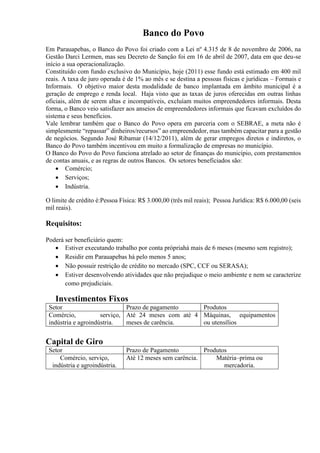 Banco do Povo
Em Parauapebas, o Banco do Povo foi criado com a Lei nº 4.315 de 8 de novembro de 2006, na
Gestão Darci Lermen, mas seu Decreto de Sanção foi em 16 de abril de 2007, data em que deu-se
início a sua operacionalização.
Constituído com fundo exclusivo do Município, hoje (2011) esse fundo está estimado em 400 mil
reais. A taxa de juro operada é de 1% ao mês e se destina a pessoas físicas e jurídicas – Formais e
Informais. O objetivo maior desta modalidade de banco implantada em âmbito municipal é a
geração de emprego e renda local. Haja visto que as taxas de juros oferecidas em outras linhas
oficiais, além de serem altas e incompatíveis, excluíam muitos empreendedores informais. Desta
forma, o Banco veio satisfazer aos anseios de empreendedores informais que ficavam excluídos do
sistema e seus benefícios.
Vale lembrar também que o Banco do Povo opera em parceria com o SEBRAE, a meta não é
simplesmente “repassar” dinheiros/recursos” ao empreendedor, mas também capacitar para a gestão
de negócios. Segundo José Ribamar (14/12/2011), além de gerar empregos diretos e indiretos, o
Banco do Povo também incentivou em muito a formalização de empresas no município.
O Banco do Povo do Povo funciona atrelado ao setor de finanças do município, com prestamentos
de contas anuais, e as regras de outros Bancos. Os setores beneficiados são:
 Comércio;
 Serviços;
 Indústria.
O limite de crédito é:Pessoa Física: R$ 3.000,00 (três mil reais); Pessoa Jurídica: R$ 6.000,00 (seis
mil reais).
Requisitos:
Poderá ser beneficiário quem:
 Estiver executando trabalho por conta própriahá mais de 6 meses (mesmo sem registro);
 Residir em Parauapebas há pelo menos 5 anos;
 Não possuir restrição de crédito no mercado (SPC, CCF ou SERASA);
 Estiver desenvolvendo atividades que não prejudique o meio ambiente e nem se caracterize
como prejudiciais.
Investimentos Fixos
Setor Prazo de pagamento Produtos
Comércio, serviço,
indústria e agroindústria.
Até 24 meses com até 4
meses de carência.
Máquinas, equipamentos
ou utensílios
Capital de Giro
Setor Prazo de Pagamento Produtos
Comércio, serviço,
indústria e agroindústria.
Até 12 meses sem carência. Matéria–prima ou
mercadoria.
 