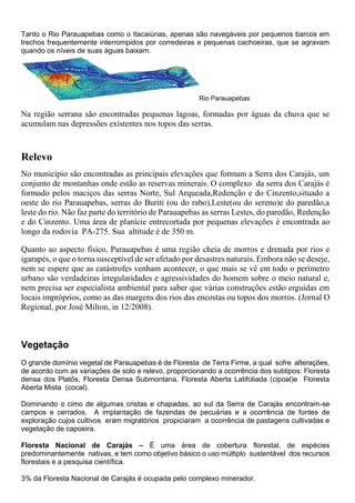 Tanto o Rio Parauapebas como o Itacaiúnas, apenas são navegáveis por pequenos barcos em
trechos frequentemente interrompidos por corredeiras e pequenas cachoeiras, que se agravam
quando os níveis de suas águas baixam.
Rio Parauapebas
Na região serrana são encontradas pequenas lagoas, formadas por águas da chuva que se
acumulam nas depressões existentes nos topos das serras.
Relevo
No município são encontradas as principais elevações que formam a Serra dos Carajás, um
conjunto de montanhas onde estão as reservas minerais. O complexo da serra dos Carajás é
formado pelos maciços das serras Norte, Sul Arqueada,Redenção e do Cinzento,situado a
oeste do rio Parauapebas, serras do Buriti (ou do rabo),Leste(ou do sereno)e do paredão,a
leste do rio. Não faz parte do território de Parauapebas as serras Lestes, do paredão, Redenção
e do Cinzento. Uma área de planície entrecortada por pequenas elevações é encontrada ao
longo da rodovia PA-275. Sua altitude é de 350 m.
Quanto ao aspecto físico, Parauapebas é uma região cheia de morros e drenada por rios e
igarapés, o que o torna susceptível de ser afetado por desastres naturais. Embora não se deseje,
nem se espere que as catástrofes venham acontecer, o que mais se vê em todo o perímetro
urbano são verdadeiras irregularidades e agressividades do homem sobre o meio natural e,
nem precisa ser especialista ambiental para saber que várias construções estão erguidas em
locais impróprios, como as das margens dos rios das encostas ou topos dos morros. (Jornal O
Regional, por José Milton, in 12/2008).
Vegetação
O grande domínio vegetal de Parauapebas é de Floresta de Terra Firme, a qual sofre alterações,
de acordo com as variações de solo e relevo, proporcionando a ocorrência dos subtipos: Floresta
densa dos Platôs, Floresta Densa Submontana, Floresta Aberta Latifoliada (cipoal)e Floresta
Aberta Mista (cocal).
Dominando o cimo de algumas cristas e chapadas, ao sul da Serra de Carajás encontram-se
campos e cerrados. A implantação de fazendas de pecuárias e a ocorrência de fontes de
exploração cujos cultivos eram migratórios propiciaram a ocorrência de pastagens cultivadas e
vegetação de capoeira.
Floresta Nacional de Carajás – É uma área de cobertura florestal, de espécies
predominantemente nativas, e tem como objetivo básico o uso múltiplo sustentável dos recursos
florestais e a pesquisa científica.
3% da Floresta Nacional de Carajás é ocupada pelo complexo minerador.
 