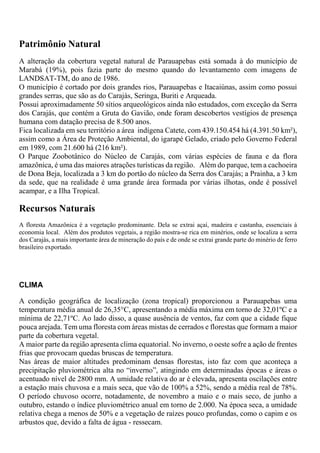 Patrimônio Natural
A alteração da cobertura vegetal natural de Parauapebas está somada à do município de
Marabá (19%), pois fazia parte do mesmo quando do levantamento com imagens de
LANDSAT-TM, do ano de 1986.
O município é cortado por dois grandes rios, Parauapebas e Itacaiúnas, assim como possui
grandes serras, que são as do Carajás, Seringa, Buriti e Arqueada.
Possui aproximadamente 50 sítios arqueológicos ainda não estudados, com exceção da Serra
dos Carajás, que contém a Gruta do Gavião, onde foram descobertos vestígios de presença
humana com datação precisa de 8.500 anos.
Fica localizada em seu território a área indígena Catete, com 439.150.454 há (4.391.50 km²),
assim como a Área de Proteção Ambiental, do igarapé Gelado, criado pelo Governo Federal
em 1989, com 21.600 há (216 km²).
O Parque Zoobotânico do Núcleo de Carajás, com várias espécies de fauna e da flora
amazônica, é uma das maiores atrações turísticas da região. Além do parque, tem a cachoeira
de Dona Beja, localizada a 3 km do portão do núcleo da Serra dos Carajás; a Prainha, a 3 km
da sede, que na realidade é uma grande área formada por várias ilhotas, onde é possível
acampar, e a Ilha Tropical.
Recursos Naturais
A floresta Amazônica é a vegetação predominante. Dela se extrai açaí, madeira e castanha, essenciais à
economia local. Além dos produtos vegetais, a região mostra-se rica em minérios, onde se localiza a serra
dos Carajás, a mais importante área de mineração do país e de onde se extrai grande parte do minério de ferro
brasileiro exportado.
CLIMA
A condição geográfica de localização (zona tropical) proporcionou a Parauapebas uma
temperatura média anual de 26,35°C, apresentando a média máxima em torno de 32,01ºC e a
mínima de 22,71ºC. Ao lado disso, a quase ausência de ventos, faz com que a cidade fique
pouca arejada. Tem uma floresta com áreas mistas de cerrados e florestas que formam a maior
parte da cobertura vegetal.
A maior parte da região apresenta clima equatorial. No inverno, o oeste sofre a ação de frentes
frias que provocam quedas bruscas de temperatura.
Nas áreas de maior altitudes predominam densas florestas, isto faz com que aconteça a
precipitação pluviométrica alta no “inverno”, atingindo em determinadas épocas e áreas o
acentuado nível de 2800 mm. A umidade relativa do ar é elevada, apresenta oscilações entre
a estação mais chuvosa e a mais seca, que vão de 100% a 52%, sendo a média real de 78%.
O período chuvoso ocorre, notadamente, de novembro a maio e o mais seco, de junho a
outubro, estando o índice pluviométrico anual em torno de 2.000. Na época seca, a umidade
relativa chega a menos de 50% e a vegetação de raízes pouco profundas, como o capim e os
arbustos que, devido a falta de água - ressecam.
 